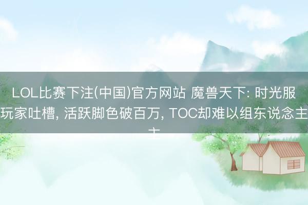 LOL比赛下注(中国)官方网站 魔兽天下: 时光服玩家吐槽， 活跃脚色破百万， TOC却难以组东说念主