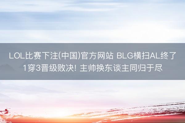 LOL比赛下注(中国)官方网站 BLG横扫AL终了1穿3晋级败决! 主帅换东谈主同归于尽