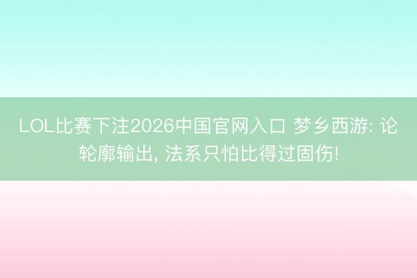 LOL比赛下注2026中国官网入口 梦乡西游: 论轮廓输出， 法系只怕比得过固伤!