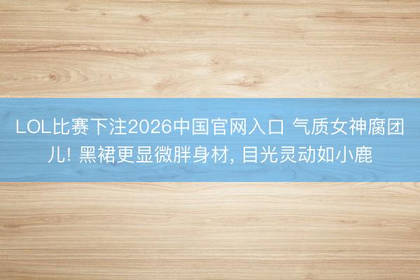 LOL比赛下注2026中国官网入口 气质女神腐团儿! 黑裙更显微胖身材, 目光灵动如小鹿
