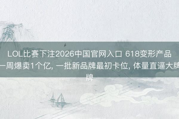 LOL比赛下注2026中国官网入口 618变形产品一周爆卖1个亿, 一批新品牌最初卡位, 体量直逼大牌