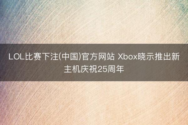LOL比赛下注(中国)官方网站 Xbox晓示推出新主机庆祝25周年