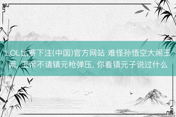 LOL比赛下注(中国)官方网站 难怪孙悟空大闹玉阙， 玉帝不请镇元枪弹压， 你看镇元子说过什么