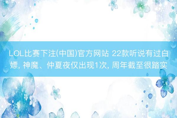 LOL比赛下注(中国)官方网站 22款听说有过白嫖， 神魔、仲夏夜仅出现1次， 周年截至很踏实