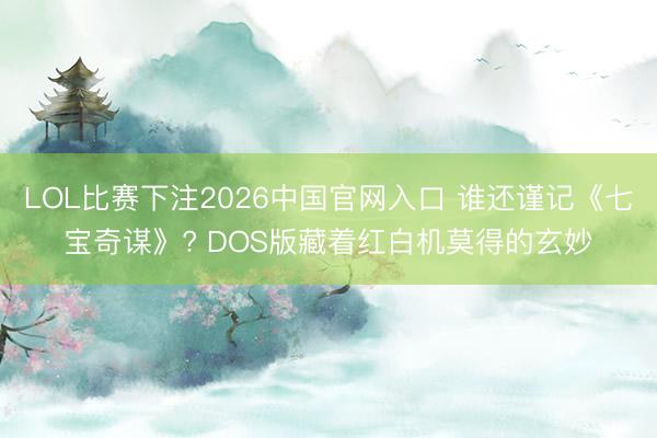 LOL比赛下注2026中国官网入口 谁还谨记《七宝奇谋》? DOS版藏着红白机莫得的玄妙