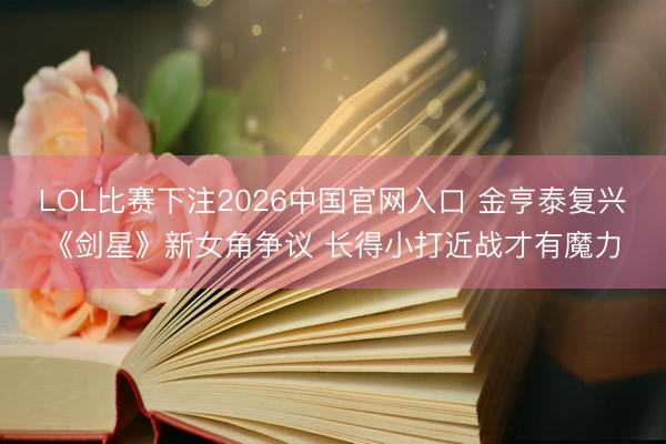 LOL比赛下注2026中国官网入口 金亨泰复兴《剑星》新女角争议 长得小打近战才有魔力