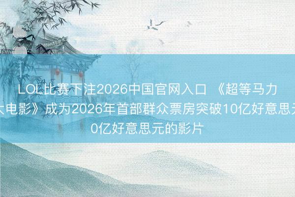 LOL比赛下注2026中国官网入口 《超等马力欧星河大电影》成为2026年首部群众票房突破10亿好意思元的影片