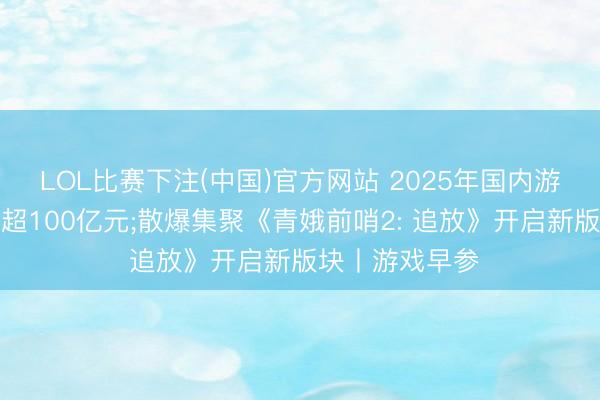 LOL比赛下注(中国)官方网站 2025年国内游戏黑产规模已超100亿元;散爆集聚《青娥前哨2: 追放》开启新版块丨游戏早参