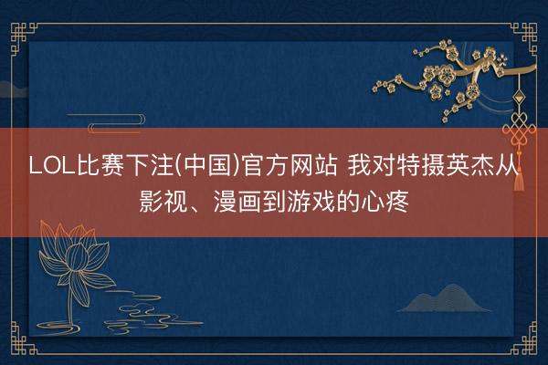 LOL比赛下注(中国)官方网站 我对特摄英杰从影视、漫画到游戏的心疼