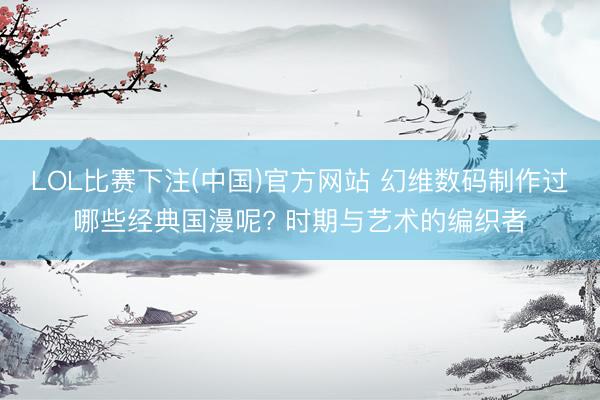 LOL比赛下注(中国)官方网站 幻维数码制作过哪些经典国漫呢? 时期与艺术的编织者