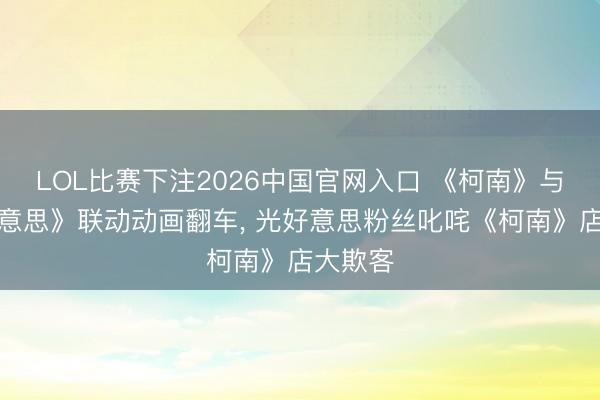LOL比赛下注2026中国官网入口 《柯南》与《光好意思》联动动画翻车， 光好意思粉丝叱咤《柯南》店大欺客