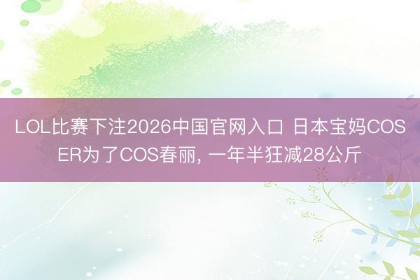 LOL比赛下注2026中国官网入口 日本宝妈COSER为了COS春丽， 一年半狂减28公斤