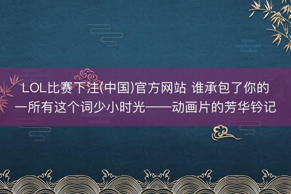 LOL比赛下注(中国)官方网站 谁承包了你的一所有这个词少小时光——动画片的芳华钤记