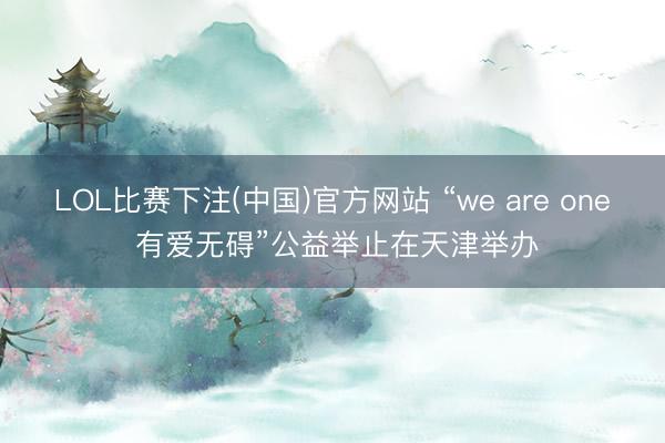 LOL比赛下注(中国)官方网站 “we are one 有爱无碍”公益举止在天津举办