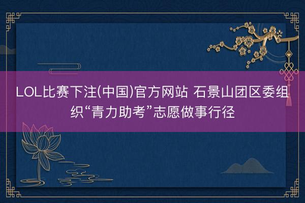 LOL比赛下注(中国)官方网站 石景山团区委组织“青力助考”志愿做事行径
