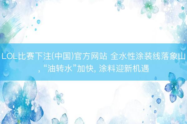LOL比赛下注(中国)官方网站 全水性涂装线落象山， “油转水”加快， 涂料迎新机遇