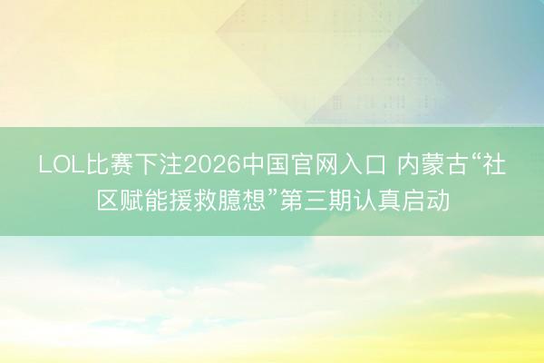 LOL比赛下注2026中国官网入口 内蒙古“社区赋能援救臆想”第三期认真启动