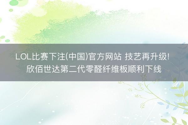 LOL比赛下注(中国)官方网站 技艺再升级! 欣佰世达第二代零醛纤维板顺利下线