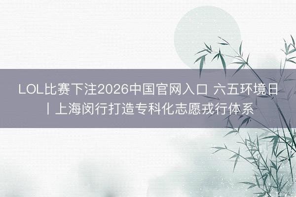 LOL比赛下注2026中国官网入口 六五环境日丨上海闵行打造专科化志愿戎行体系