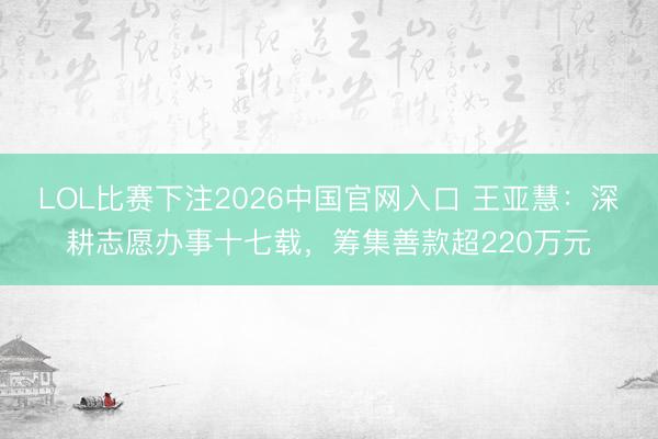 LOL比赛下注2026中国官网入口 王亚慧：深耕志愿办事十七载，筹集善款超220万元