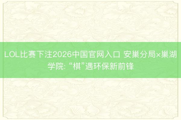 LOL比赛下注2026中国官网入口 安巢分局×巢湖学院: “棋”遇环保新前锋