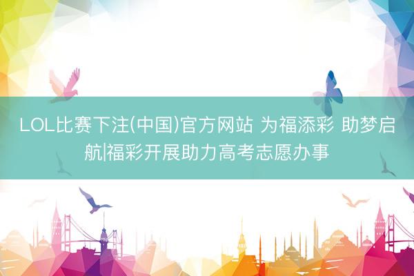 LOL比赛下注(中国)官方网站 为福添彩 助梦启航|福彩开展助力高考志愿办事