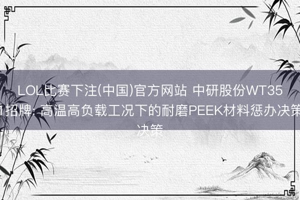 LOL比赛下注(中国)官方网站 中研股份WT351招牌: 高温高负载工况下的耐磨PEEK材料惩办决策