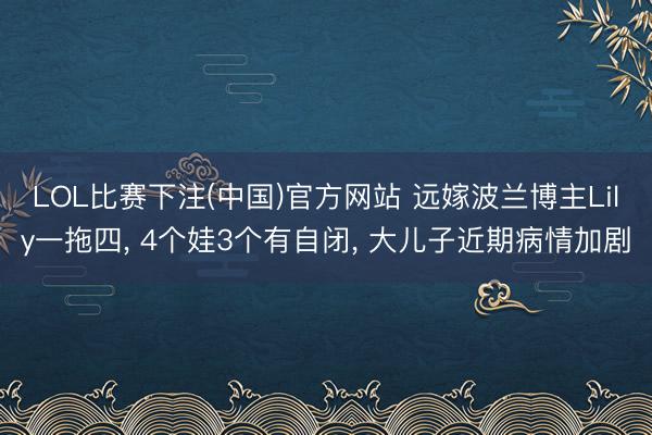 LOL比赛下注(中国)官方网站 远嫁波兰博主Lily一拖四， 4个娃3个有自闭， 大儿子近期病情加剧