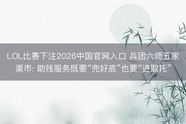 LOL比赛下注2026中国官网入口 兵团六师五家渠市: 助残服务既要“兜好底”也要“进取托”