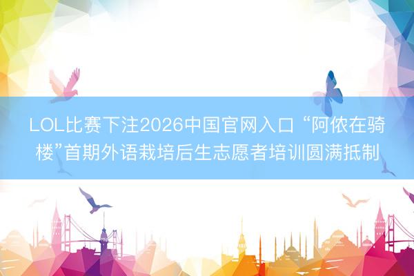 LOL比赛下注2026中国官网入口 “阿侬在骑楼”首期外语栽培后生志愿者培训圆满抵制