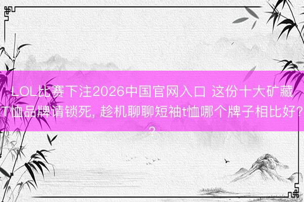 LOL比赛下注2026中国官网入口 这份十大矿藏T恤品牌请锁死, 趁机聊聊短袖t恤哪个牌子相比好?