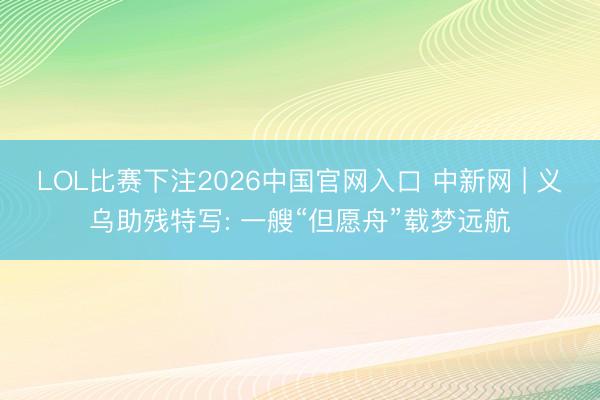 LOL比赛下注2026中国官网入口 中新网 | 义乌助残特写: 一艘“但愿舟”载梦远航