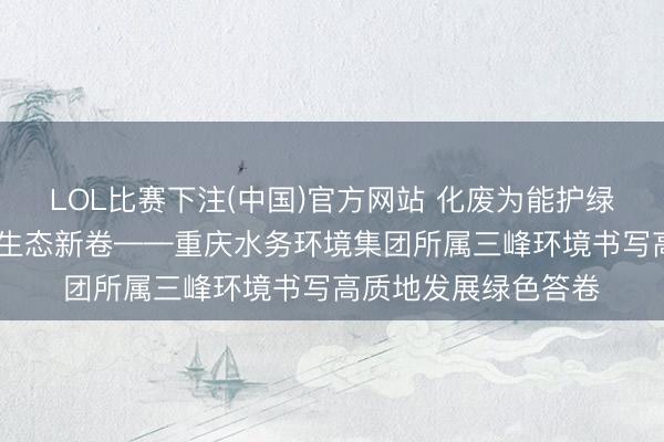 LOL比赛下注(中国)官方网站 化废为能护绿水青山 机灵引擎绘生态新卷——重庆水务环境集团所属三峰环境书写高质地发展绿色答卷