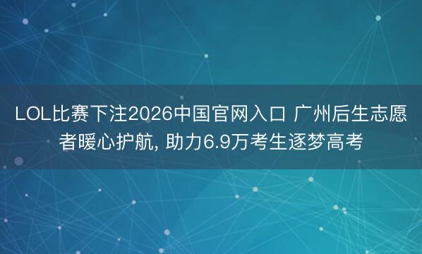 LOL比赛下注2026中国官网入口 广州后生志愿者暖心护航， 助力6.9万考生逐梦高考