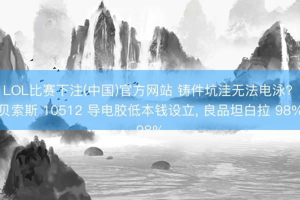 LOL比赛下注(中国)官方网站 铸件坑洼无法电泳? 贝索斯 10512 导电胶低本钱设立， 良品坦白拉 98%