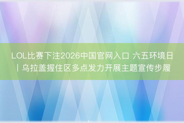 LOL比赛下注2026中国官网入口 六五环境日丨乌拉盖握住区多点发力开展主题宣传步履