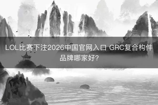 LOL比赛下注2026中国官网入口 GRC复合构件品牌哪家好?