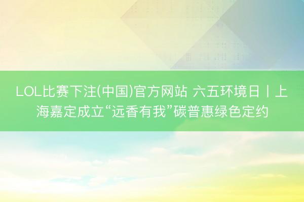 LOL比赛下注(中国)官方网站 六五环境日丨上海嘉定成立“远香有我”碳普惠绿色定约