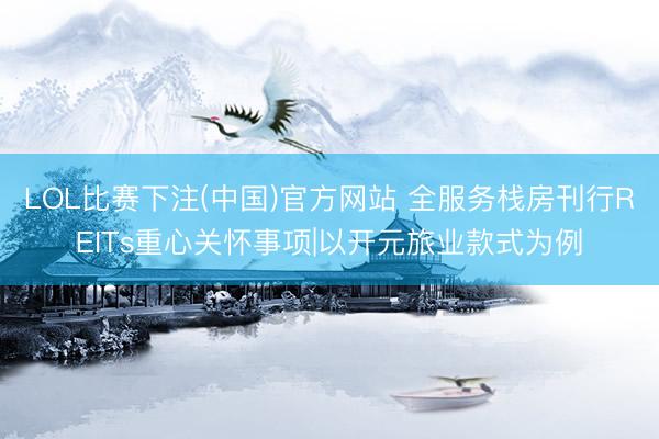 LOL比赛下注(中国)官方网站 全服务栈房刊行REITs重心关怀事项|以开元旅业款式为例