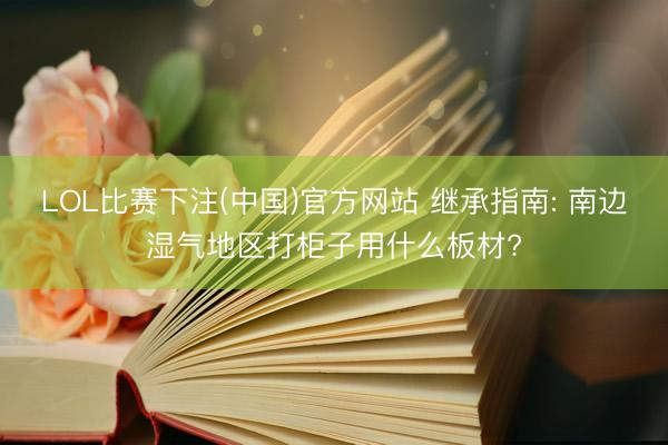 LOL比赛下注(中国)官方网站 继承指南: 南边湿气地区打柜子用什么板材?