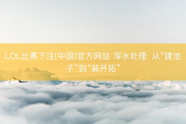 LOL比赛下注(中国)官方网站 浑水处理: 从“建池子”到“装开拓”