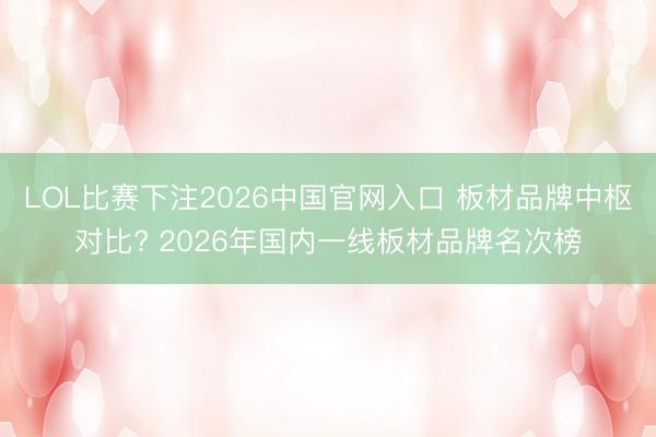 LOL比赛下注2026中国官网入口 板材品牌中枢对比? 2026年国内一线板材品牌名次榜