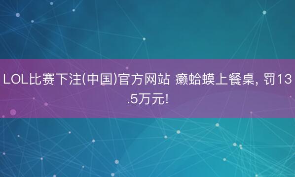 LOL比赛下注(中国)官方网站 癞蛤蟆上餐桌， 罚13.5万元!