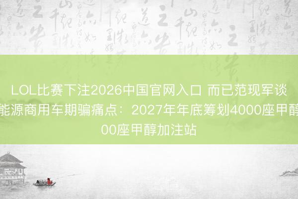 LOL比赛下注2026中国官网入口 而已范现军谈破局新能源商用车期骗痛点：2027年年底筹划4000座甲醇加注站