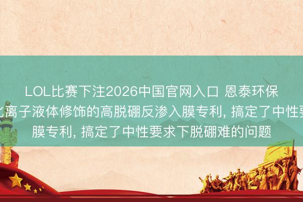 LOL比赛下注2026中国官网入口 恩泰环保科技苦求基于功能化离子液体修饰的高脱硼反渗入膜专利, 搞定了中性要求下脱硼难的问题