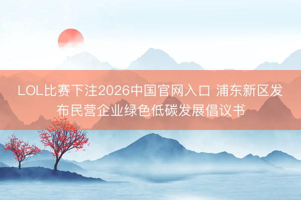 LOL比赛下注2026中国官网入口 浦东新区发布民营企业绿色低碳发展倡议书