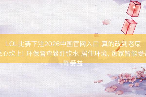 LOL比赛下注2026中国官网入口 真的改到老庶民心坎上! 环保督查紧盯饮水 居住环境， 家家皆能受益