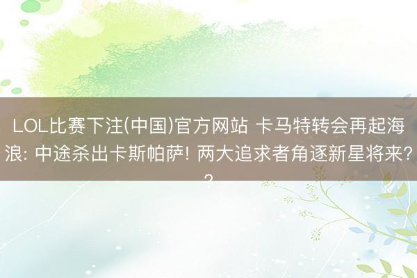 LOL比赛下注(中国)官方网站 卡马特转会再起海浪: 中途杀出卡斯帕萨! 两大追求者角逐新星将来?