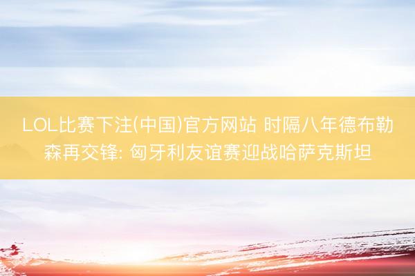 LOL比赛下注(中国)官方网站 时隔八年德布勒森再交锋: 匈牙利友谊赛迎战哈萨克斯坦