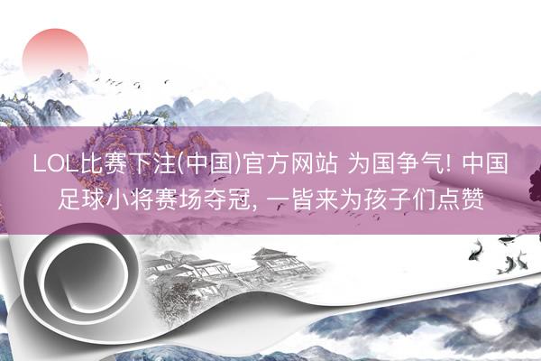 LOL比赛下注(中国)官方网站 为国争气! 中国足球小将赛场夺冠， 一皆来为孩子们点赞
